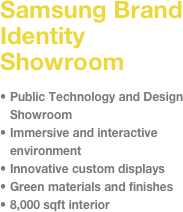 Samsung Brand Identity Showroom&#10;&#10;Public Technology and Design Showroom&#10;Immersive and interactive environment&#10;Innovative custom displays   &#10;Green materials and finishes&#10;8,000 sqft interior 